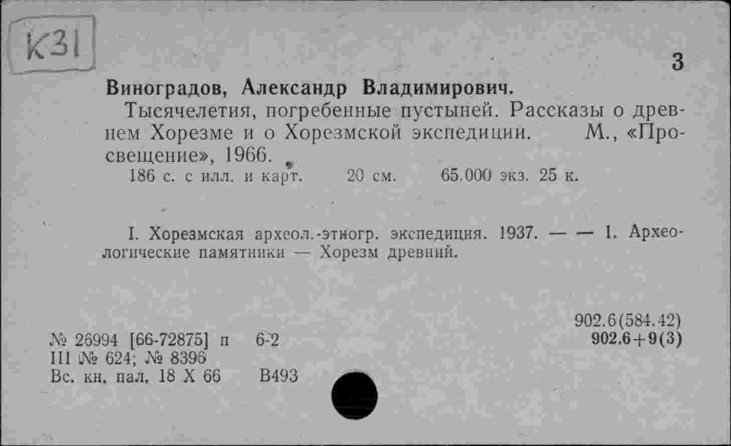 ﻿Виноградов, Александр Владимирович.
Тысячелетия, погребенные пустыней. Рассказы о древнем Хорезме и о Хорезмской экспедиции. М., «Просвещение», 1966. *
186 с. с илл. и карт. 20 см. 65.000 экз. 25 к.
I. Хорезмская археол.-этногр. экспедиция. 1937.-------- 1. Архео-
логические памятники — Хорезм древний.
№ 26994 [66-72875] п 6-~2
III № 624; № 8396
Вс, кн, пал, 18 X 66	В493
902.6(584.42)
902.6 + 9(3)